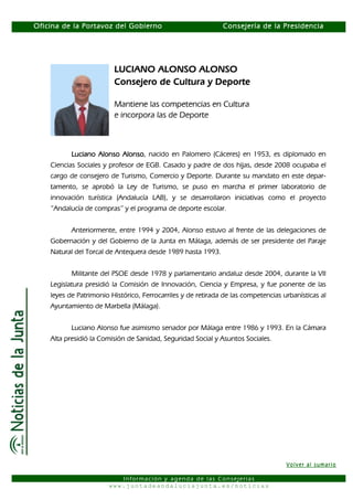 Oficina de la Portavoz del Gobierno                           Consejería de la Presidencia




                         LUCIANO ALONSO ALONSO
                         Consejero de Cultura y Deporte

                         Mantiene las competencias en Cultura
                         e incorpora las de Deporte



           Luciano Alonso Alonso nacido en Palomero (Cáceres) en 1953, es diplomado en
                          Alonso,
    Ciencias Sociales y profesor de EGB. Casado y padre de dos hijas, desde 2008 ocupaba el
    cargo de consejero de Turismo, Comercio y Deporte. Durante su mandato en este depar-
    tamento, se aprobó la Ley de Turismo, se puso en marcha el primer laboratorio de
    innovación turística (Andalucía LAB), y se desarrollaron iniciativas como el proyecto
    “Andalucía de compras” y el programa de deporte escolar.


           Anteriormente, entre 1994 y 2004, Alonso estuvo al frente de las delegaciones de
    Gobernación y del Gobierno de la Junta en Málaga, además de ser presidente del Paraje
    Natural del Torcal de Antequera desde 1989 hasta 1993.


           Militante del PSOE desde 1978 y parlamentario andaluz desde 2004, durante la VII
    Legislatura presidió la Comisión de Innovación, Ciencia y Empresa, y fue ponente de las
    leyes de Patrimonio Histórico, Ferrocarriles y de retirada de las competencias urbanísticas al
    Ayuntamiento de Marbella (Málaga).


           Luciano Alonso fue asimismo senador por Málaga entre 1986 y 1993. En la Cámara
    Alta presidió la Comisión de Sanidad, Seguridad Social y Asuntos Sociales.




                                                                                    Volver al sumario

                          Información y agenda de las Consejerías
                       www.juntadeandaluciajunta.es/noticias
 