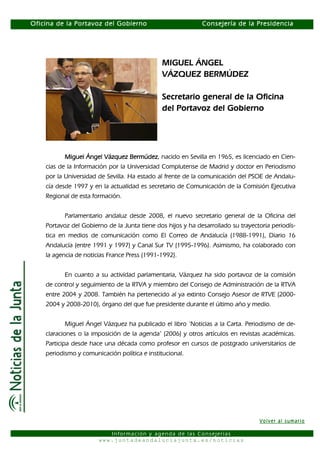 Oficina de la Portavoz del Gobierno                          Consejería de la Presidencia




                                              MIGUEL ÁNGEL
                                              VÁZQUEZ BERMÚDEZ

                                              Secretario general de la Oficina
                                              del Portavoz del Gobierno




           Miguel Ángel Vázquez Bermúdez nacido en Sevilla en 1965, es licenciado en Cien-
                                   Bermúdez,
    cias de la Información por la Universidad Complutense de Madrid y doctor en Periodismo
    por la Universidad de Sevilla. Ha estado al frente de la comunicación del PSOE de Andalu-
    cía desde 1997 y en la actualidad es secretario de Comunicación de la Comisión Ejecutiva
    Regional de esta formación.


           Parlamentario andaluz desde 2008, el nuevo secretario general de la Oficina del
    Portavoz del Gobierno de la Junta tiene dos hijos y ha desarrollado su trayectoria periodís-
    tica en medios de comunicación como El Correo de Andalucía (1988-1991), Diario 16
    Andalucía (entre 1991 y 1997) y Canal Sur TV (1995-1996). Asimismo, ha colaborado con
    la agencia de noticias France Press (1991-1992).


           En cuanto a su actividad parlamentaria, Vázquez ha sido portavoz de la comisión
    de control y seguimiento de la RTVA y miembro del Consejo de Administración de la RTVA
    entre 2004 y 2008. También ha pertenecido al ya extinto Consejo Asesor de RTVE (2000-
    2004 y 2008-2010), órgano del que fue presidente durante el último año y medio.


           Miguel Ángel Vázquez ha publicado el libro ‘Noticias a la Carta. Periodismo de de-
    claraciones o la imposición de la agenda’ (2006) y otros artículos en revistas académicas.
    Participa desde hace una década como profesor en cursos de postgrado universitarios de
    periodismo y comunicación política e institucional.




                                                                                  Volver al sumario

                          Información y agenda de las Consejerías
                       www.juntadeandaluciajunta.es/noticias
 