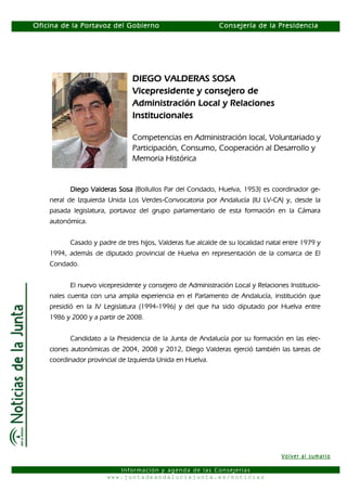 Oficina de la Portavoz del Gobierno                         Consejería de la Presidencia




                               DIEGO VALDERAS SOSA
                               Vicepresidente y consejero de
                               Administración Local y Relaciones
                               Institucionales

                               Competencias en Administración local, Voluntariado y
                               Participación, Consumo, Cooperación al Desarrollo y
                               Memoria Histórica


          Diego Valderas Sosa (Bollullos Par del Condado, Huelva, 1953) es coordinador ge-
    neral de Izquierda Unida Los Verdes-Convocatoria por Andalucía (IU LV-CA) y, desde la
    pasada legislatura, portavoz del grupo parlamentario de esta formación en la Cámara
    autonómica.


          Casado y padre de tres hijos, Valderas fue alcalde de su localidad natal entre 1979 y
    1994, además de diputado provincial de Huelva en representación de la comarca de El
    Condado.


          El nuevo vicepresidente y consejero de Administración Local y Relaciones Institucio-
    nales cuenta con una amplia experiencia en el Parlamento de Andalucía, institución que
    presidió en la IV Legislatura (1994-1996) y del que ha sido diputado por Huelva entre
    1986 y 2000 y a partir de 2008.


          Candidato a la Presidencia de la Junta de Andalucía por su formación en las elec-
    ciones autonómicas de 2004, 2008 y 2012, Diego Valderas ejerció también las tareas de
    coordinador provincial de Izquierda Unida en Huelva.




                                                                                 Volver al sumario

                         Información y agenda de las Consejerías
                      www.juntadeandaluciajunta.es/noticias
 