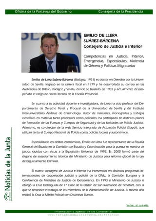 Oficina de la Portavoz del Gobierno                             Consejería de la Presidencia




                                                    EMILIO DE LLERA
                                                    SUÁREZ-BÁRCENA
                                                    Consejero de Justicia e Interior

                                                    Competencias en Justicia, Interior,
                                                    Emergencias, Espectáculos, Violencia
                                                    de Género y Políticas Migratorias


           Emilio de Llera Suárez-Bárcena (Badajoz, 1951) es doctor en Derecho por la Univer-
                           Suárez-
    sidad de Sevilla. Ingresó en la carrera fiscal en 1979 y ha desarrollado su carrera en las
    Audiencias de Bilbao, Badajoz y Sevilla, donde se trasladó en 1983 y actualmente desem-
    peñaba el cargo de Fiscal Decano de la Fiscalía Provincial.


           En cuanto a su actividad docente e investigadora, de Llera ha sido profesor del De-
    partamento de Derecho Penal y Procesal de la Universidad de Sevilla y del Instituto
    Interuniversitario Andaluz de Criminología. Autor de manuales, monografías y trabajos
    científicos en materias tanto procesales como policiales, ha participado en distintos planes
    de formación de las Fuerzas y Cuerpos de Seguridad y de las Unidades de Policía Judicial.
    Asimismo, es co-director de la web Servicio Integrado de Actuación Policial (Siapol), que
    utilizan tanto el Cuerpo Nacional de Policía como policías locales y autonómicas.


           Especializado en delitos económicos, Emilio de Llera fue representante de la Fiscalía
    General del Estado en la Comisión de Estudio y Coordinación para la puesta en marcha de
    juicios rápidos con vistas a la Exposición Universal de 1992. En 2005 formó parte del
    órgano de asesoramiento técnico del Ministerio de Justicia para reforma global de la Ley
    de Enjuiciamiento Criminal.


           El nuevo consejero de Justicia e Interior ha intervenido en distintos programas in-
    ternacionales de cooperación judicial y policial de la ONU, la Comisión Europea y la
    Conferencia de Ministros de Justicia de Iberoamérica. En 1993 el Ministerio de Justicia le
    otorgó la Cruz Distinguida de 1ª Clase de la Orden de San Raimundo de Peñafort, con la
    que se reconoce el trabajo de los miembros de la Administración de Justicia. El mismo año
    recibió la Cruz al Mérito Policial con Distintivo Blanco.


                                                                                  Volver al sumario

                           Información y agenda de las Consejerías
                        www.juntadeandaluciajunta.es/noticias
 