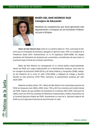 Oficina de la Portavoz del Gobierno                          Consejería de la Presidencia




                                MARÍA DEL MAR MORENO RUIZ
                                Consejera de Educación

                                Mantiene las competencias que venía ejerciendo este
                                departamento e incorpora las de Formación Profesio-
                                nal para el Empleo




          María del Mar Moreno Ruiz nació en La Carolina (Jaén) en 1962. Licenciada en De-
    recho por la Universidad de Granada y abogada en ejercicio hasta 1994, es consejera de la
    Presidencia desde 2010. Anteriormente, en la VII Legislatura (2004-2008), fue elegida
    presidenta del Parlamento de Andalucía por unanimidad, convirtiéndose de este modo en
    la primera mujer al frente de la Cámara autonómica.


          María del Mar Moreno ha compaginado en su carrera política responsabilidades
    dentro del PSOE con cargos institucionales en la Administración andaluza, entre ellos los
    de consejera de Educación (2009-2010) y de Obras Públicas y Transportes (2008); delega-
    da del Gobierno de la Junta en Jaén (1996-2000), y delegada de Trabajo y Asuntos
    Sociales en esta provincia (1994-1996). Asimismo, es parlamentaria andaluza por Jaén
    desde 2004.


          Militante socialista desde 1991, María del Mar Moreno fue vicesecretaria general del
    PSOE de Andalucía entre 2000 y 2004. Entre 1996 y 2010 fue miembro del Comité Federal
    del PSOE, órgano del que también fue presidenta en el periodo 2001-2004. Entre julio de
    2008 y enero de 2010 fue secretaria de Relaciones Institucionales y Política Autonómica de
    la Comisión Ejecutiva Federal del PSOE. Actualmente es vocal de la Ejecutiva regional del
    PSOE-A y de la Ejecutiva Provincial de esta formación en Jaén.




                                                                                 Volver al sumario

                          Información y agenda de las Consejerías
                       www.juntadeandaluciajunta.es/noticias
 