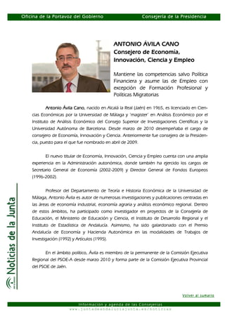 Oficina de la Portavoz del Gobierno                          Consejería de la Presidencia




                                               ANTONIO ÁVILA CANO
                                               Consejero de Economía,
                                               Innovación, Ciencia y Empleo

                                               Mantiene las competencias salvo Política
                                               Financiera y asume las de Empleo con
                                               excepción de Formación Profesional y
                                               Políticas Migratorias

           Antonio Ávila Cano nacido en Alcalá la Real (Jaén) en 1965, es licenciado en Cien-
                         Cano,
    cias Económicas por la Universidad de Málaga y ‘magister’ en Análisis Económico por el
    Instituto de Análisis Económico del Consejo Superior de Investigaciones Científicas y la
    Universidad Autónoma de Barcelona. Desde marzo de 2010 desempeñaba el cargo de
    consejero de Economía, Innovación y Ciencia. Anteriormente fue consejero de la Presiden-
    cia, puesto para el que fue nombrado en abril de 2009.


           El nuevo titular de Economía, Innovación, Ciencia y Empleo cuenta con una amplia
    experiencia en la Administración autonómica, donde también ha ejercido los cargos de
    Secretario General de Economía (2002-2009) y Director General de Fondos Europeos
    (1996-2002).


           Profesor del Departamento de Teoría e Historia Económica de la Universidad de
    Málaga, Antonio Ávila es autor de numerosas investigaciones y publicaciones centradas en
    las áreas de economía industrial, economía agraria y análisis económico regional. Dentro
    de estos ámbitos, ha participado como investigador en proyectos de la Consejería de
    Educación, el Ministerio de Educación y Ciencia, el Instituto de Desarrollo Regional y el
    Instituto de Estadística de Andalucía. Asimismo, ha sido galardonado con el Premio
    Andalucía de Economía y Hacienda Autonómica en las modalidades de Trabajos de
    Investigación (1992) y Artículos (1995).


           En el ámbito político, Ávila es miembro de la permanente de la Comisión Ejecutiva
    Regional del PSOE-A desde marzo 2010 y forma parte de la Comisión Ejecutiva Provincial
    del PSOE de Jaén.




                                                                                Volver al sumario

                           Información y agenda de las Consejerías
                        www.juntadeandaluciajunta.es/noticias
 