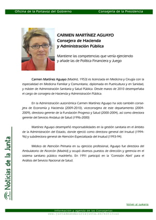 Oficina de la Portavoz del Gobierno                          Consejería de la Presidencia




                               CARMEN MARTÍNEZ AGUAYO
                               Consejera de Hacienda
                               y Administración Pública

                               Mantiene las competencias que venía ejerciendo
                               y añade las de Política Financiera y Juego




           Carmen Martínez Aguayo (Madrid, 1953) es licenciada en Medicina y Cirugía con la
    especialidad en Medicina Familiar y Comunitaria; diplomada en Puericultura y en Sanidad,
    y máster de Administración Sanitaria y Salud Pública. Desde marzo de 2010 desempeñaba
    el cargo de consejera de Hacienda y Administración Pública.


           En la Administración autonómica Carmen Martínez Aguayo ha sido también conse-
    jera de Economía y Hacienda (2009-2010), viceconsejera de este departamento (2004-
    2009), directora gerente de la Fundación Progreso y Salud (2000-2004), así como directora
    gerente del Servicio Andaluz de Salud (1996-2000)


           Martínez Aguayo desempeñó responsabilidades en la gestión sanitaria en el ámbito
    de la Administración del Estado, donde ejerció como directora general del Insalud (1994-
    96) y subdirectora general de Atención Especializada del Insalud (1993-94).


           Médico de Atención Primaria en su ejercicio profesional, Aguayo fue directora del
    Ambulatorio de Alcorcón (Madrid) y ocupó diversos puestos de dirección y gerencia en el
    sistema sanitario público madrileño. En 1991 participó en la ‘Comisión Abril’ para el
    Análisis del Servicio Nacional de Salud.




                                                                                  Volver al sumario

                           Información y agenda de las Consejerías
                        www.juntadeandaluciajunta.es/noticias
 