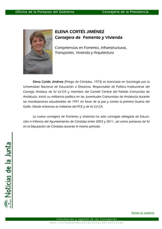 Oficina de la Portavoz del Gobierno                         Consejería de la Presidencia




                          ELENA CORTÉS JIMÉNEZ
                          Consejera de Fomento y Vivienda

                          Competencias en Fomento, Infraestructuras,
                          Transportes, Vivienda y Arquitectura




           Elena Cortés Jiménez (Priego de Córdoba, 1973) es licenciada en Sociología por la
    Universidad Nacional de Educación a Distancia. Responsable de Política Institucional del
    Consejo Andaluz de IU LV-CA y miembro del Comité Central del Partido Comunista de
    Andalucía, inició su militancia política en las Juventudes Comunistas de Andalucía durante
    las movilizaciones estudiantiles de 1991 en favor de la paz y contra la primera Guerra del
    Golfo. Desde entonces es militante del PCE y de IU LV-CA.


          La nueva consejera de Fomento y Vivienda ha sido concejala delegada de Educa-
    ción e Infancia del Ayuntamiento de Córdoba entre 2003 y 2011, así como portavoz de IU
    en la Diputación de Córdoba durante el mismo periodo.




                                                                                 Volver al sumario

                          Información y agenda de las Consejerías
                       www.juntadeandaluciajunta.es/noticias
 