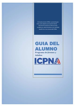 Estimado alumno ICPNA, la presente guía
tiene como objetivo principal brindarte
información necesariasobreasuntos
académicos,administrativos y los múltiples
beneficios al ser alumno del ICPNA.
GUIA DEL
ALUMNO
Programa de Jóvenes y
Adultos
 