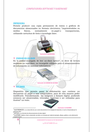 COMPUTADORA SOFTWARE Y HARDWARE



IMPRESORA
Permite producir una copia permanente de textos o gráficos de
documentos almacenados en formato electrónico, 7 imprimiéndolos en
medios      físicos,   normalmente        en papel o transparencias,
utilizando cartuchos de tinta o tecnología láser.




                                                    Ilustración 9 IMPRESORA


 UNIDAD DE CD-ROM
Es la unidad encargada de leer un disco óptico 8 , es decir de lectura
mediante un rayo láser, no recargable utilizado para el almacenamiento
de información en sistemas informáticos.




                                               Ilustración 10 UNIDAD DE CD-ROM

 ESCANER

Dispositivo que permite pasar la información que contiene un
documento en papel a una computadora, para de esta manera poder
modificarlo. Transformando las imágenes a formato digital, pudiendo
entonces ser almacenadas, retocadas, impresas o ser utilizadas para
ilustrar9 un texto.


                                                                                     Ilustracion 11 ESCANER
7
    ELECTRONICOS: es un desarrollo de uno o varios documentos en un lenguaje de impresión, el cual es interpretado por la
impresora láser
8
  OPTICO: es un formato de almacenamientos de datos digital
9
  ILUSTRAR: Explicar y hacer comprender una idea o un concepto por medio de ejemplos, dibujos, gráficos u otra información
complementaria

          8                                   HERRAMIENTAS BASICAS DE MICROSOFT
                                                         24 DE OCTUBRE DE 2011
 