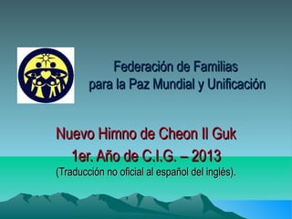Federación de Familias
        para la Paz Mundial y Unificación


Nuevo Himno de Cheon Il Guk
  1er. Año de C.I.G. – 2013
(Traducción no oficial al español del inglés).
 