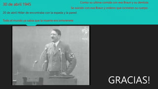 30 de abril 1945
20 de abril Hitler de encontraba con la espada y la pared
Todo el mundo ya sabia que la muerte era inminenete
Comio su ultima comida con eva Braun y su dentista
Se suicido con eva Braun y ordeno que incineren su cuerpo
GRACIAS!
 