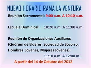 NUEVO HORARIO RAMA LA VENTURA
Reunión Sacramental: 9:00 a.m. A 10:10 a.m.

Escuela Dominical:   10:20 a.m. A 11:00 a.m.

Reunión de Organizaciones Auxiliares
(Quórum de Elderes, Sociedad de Socorro,
Hombres Jóvenes, Mujeres Jóvenes):
                      11:10 a.m. A 12:00 m.
   A partir del 14 de Octubre del 2012
 