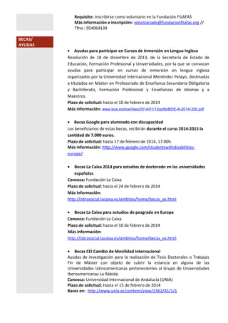 Requisito: Inscribirse como voluntario en la Fundación FILAFAS
Más información e inscripción: voluntariado@fundacionfilafas.org //
Tfno.: 954064134
BECAS/
AYUDAS

• Ayudas para participar en Cursos de Inmersión en Lengua Inglesa
Resolución de 18 de diciembre de 2013, de la Secretaría de Estado de
Educación, Formación Profesional y Universidades, por la que se convocan
ayudas para participar en cursos de inmersión en lengua inglesa
organizados por la Universidad Internacional Menéndez Pelayo, destinadas
a titulados en Máster en Profesorado de Enseñanza Secundaria Obligatoria
y Bachillerato, Formación Profesional y Enseñanzas de Idiomas y a
Maestros.
Plazo de solicitud: hasta el 10 de febrero de 2014
Más información: www.boe.es/boe/dias/2014/01/13/pdfs/BOE-A-2014-350.pdf
• Becas Google para alumnado con discapacidad
Los beneficiarios de estas becas, recibirán durante el curso 2014-2015 la
cantidad de 7.000 euros.
Plazo de solicitud: hasta 17 de febrero de 2014, 17:00h.
Más información: http://www.google.com/studentswithdisabilitieseurope/
•

Becas La Caixa 2014 para estudios de doctorado en las universidades
españolas
Convoca: Fundación La Caixa
Plazo de solicitud: hasta el 24 de febrero de 2014
Más información:
http://obrasocial.lacaixa.es/ambitos/home/becas_es.html
• Becas La Caixa para estudios de posgrado en Europa
Convoca: Fundación La Caixa
Plazo de solicitud: hasta el 10 de febrero de 2014
Más información:
http://obrasocial.lacaixa.es/ambitos/home/becas_es.html
• Becas CEI CamBio de Movilidad Internacional
Ayudas de investigación para la realización de Tesis Doctorales o Trabajos
Fin de Máster con objeto de cubrir la estancia en alguna de las
Universidades latinoamericanas pertenecientes al Grupo de Universidades
Iberoamericanas La Rábida.
Convoca: Universidad Internacional de Andalucía (UNIA)
Plazo de solicitud: Hasta el 15 de febrero de 2014
Bases en: http://www.unia.es/content/view/2362/45/1/1

 