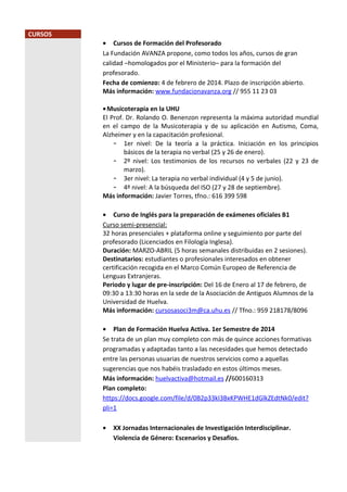 CURSOS

• Cursos de Formación del Profesorado
La Fundación AVANZA propone, como todos los años, cursos de gran
calidad –homologados por el Ministerio– para la formación del
profesorado.
Fecha de comienzo: 4 de febrero de 2014. Plazo de inscripción abierto.
Más información: www.fundacionavanza.org // 955 11 23 03
• Musicoterapia en la UHU
El Prof. Dr. Rolando O. Benenzon representa la máxima autoridad mundial
en el campo de la Musicoterapia y de su aplicación en Autismo, Coma,
Alzheimer y en la capacitación profesional.
- 1er nivel: De la teoría a la práctica. Iniciación en los principios
básicos de la terapia no verbal (25 y 26 de enero).
- 2º nivel: Los testimonios de los recursos no verbales (22 y 23 de
marzo).
- 3er nivel: La terapia no verbal individual (4 y 5 de junio).
- 4º nivel: A la búsqueda del ISO (27 y 28 de septiembre).
Más información: Javier Torres, tfno.: 616 399 598
• Curso de Inglés para la preparación de exámenes oficiales B1
Curso semi-presencial:
32 horas presenciales + plataforma online y seguimiento por parte del
profesorado (Licenciados en Filología Inglesa).
Duración: MARZO-ABRIL (5 horas semanales distribuidas en 2 sesiones).
Destinatarios: estudiantes o profesionales interesados en obtener
certificación recogida en el Marco Común Europeo de Referencia de
Lenguas Extranjeras.
Periodo y lugar de pre-inscripción: Del 16 de Enero al 17 de febrero, de
09:30 a 13:30 horas en la sede de la Asociación de Antiguos Alumnos de la
Universidad de Huelva.
Más información: cursosasoci3m@ca.uhu.es // Tfno.: 959 218178/8096
• Plan de Formación Huelva Activa. 1er Semestre de 2014
Se trata de un plan muy completo con más de quince acciones formativas
programadas y adaptadas tanto a las necesidades que hemos detectado
entre las personas usuarias de nuestros servicios como a aquellas
sugerencias que nos habéis trasladado en estos últimos meses.
Más información: huelvactiva@hotmail.es //600160313
Plan completo:
https://docs.google.com/file/d/0B2p33kI3BxKPWHE1dGlkZEdtNk0/edit?
pli=1
•

XX Jornadas Internacionales de Investigación Interdisciplinar.
Violencia de Género: Escenarios y Desafíos.

 