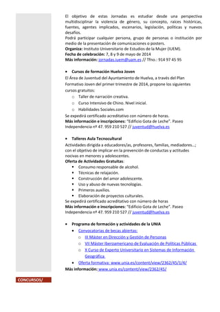 El objetivo de estas Jornadas es estudiar desde una perspectiva
multidisciplinar la violencia de género, su concepto, raíces históricas,
fuentes, agentes implicados, escenarios, legislación, políticas y nuevos
desafíos.
Podrá participar cualquier persona, grupo de personas o institución por
medio de la presentación de comunicaciones o posters.
Organiza: Instituto Universitario de Estudios de la Mujer (IUEM).
Fecha de celebración: 7, 8 y 9 de mayo de 2014
Más información: jornadas.iuem@uam.es // Tfno.: 914 97 45 95
• Cursos de formación Huelva Joven
El Área de Juventud del Ayuntamiento de Huelva, a través del Plan
Formativo Joven del primer trimestre de 2014, propone los siguientes
cursos gratuitos:
o Taller de narración creativa.
o Curso Intensivo de Chino. Nivel inicial.
o Habilidades Sociales.com
Se expedirá certificado acreditativo con número de horas.
Más información e inscripciones: “Edificio Gota de Leche”. Paseo
Independencia nº 47. 959 210 527 // juventud@huelva.es
• Talleres Aula Tecnocultural
Actividades dirigida a educadores/as, profesores, familias, mediadores…;
con el objetivo de implicar en la prevención de conductas y actitudes
nocivas en menores y adolescentes.
Oferta de Actividades Gratuitas:
 Consumo responsable de alcohol.
 Técnicas de relajación.
 Construcción del amor adolescente.
 Uso y abuso de nuevas tecnologías.
 Primeros auxilios.
 Elaboración de proyectos culturales.
Se expedirá certificado acreditativo con número de horas
Más información e inscripciones: “Edificio Gota de Leche”. Paseo
Independencia nº 47. 959 210 527 // juventud@huelva.es
•

Programa de formación y actividades de la UNIA
• Convocatorias de becas abiertas:
o III Máster en Dirección y Gestión de Personas
o VII Máster Iberoamericano de Evaluación de Políticas Públicas
o X Curso de Experto Universitario en Sistemas de Información
Geográfica
• Oferta formativa: www.unia.es/content/view/2362/45/1/4/
Más información: www.unia.es/content/view/2362/45/
CONCURSOS/

 