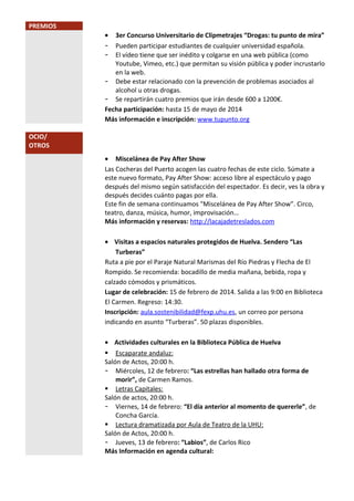 PREMIOS
•
-

3er Concurso Universitario de Clipmetrajes “Drogas: tu punto de mira”
Pueden participar estudiantes de cualquier universidad española.
El vídeo tiene que ser inédito y colgarse en una web pública (como
Youtube, Vimeo, etc.) que permitan su visión pública y poder incrustarlo
en la web.
- Debe estar relacionado con la prevención de problemas asociados al
alcohol u otras drogas.
- Se repartirán cuatro premios que irán desde 600 a 1200€.
Fecha participación: hasta 15 de mayo de 2014
Más información e inscripción: www.tupunto.org
OCIO/
OTROS
• Miscelánea de Pay After Show
Las Cocheras del Puerto acogen las cuatro fechas de este ciclo. Súmate a
este nuevo formato, Pay After Show: acceso libre al espectáculo y pago
después del mismo según satisfacción del espectador. Es decir, ves la obra y
después decides cuánto pagas por ella.
Este fin de semana continuamos "Miscelánea de Pay After Show”. Circo,
teatro, danza, música, humor, improvisación…
Más información y reservas: http://lacajadetreslados.com
• Visitas a espacios naturales protegidos de Huelva. Sendero “Las
Turberas”
Ruta a pie por el Paraje Natural Marismas del Río Piedras y Flecha de El
Rompido. Se recomienda: bocadillo de media mañana, bebida, ropa y
calzado cómodos y prismáticos.
Lugar de celebración: 15 de febrero de 2014. Salida a las 9:00 en Biblioteca
El Carmen. Regreso: 14:30.
Inscripción: aula.sostenibilidad@fexp.uhu.es, un correo por persona
indicando en asunto “Turberas”. 50 plazas disponibles.
• Actividades culturales en la Biblioteca Pública de Huelva
 Escaparate andaluz:
Salón de Actos, 20:00 h.
- Miércoles, 12 de febrero: “Las estrellas han hallado otra forma de
morir”, de Carmen Ramos.
 Letras Capitales:
Salón de actos, 20:00 h.
- Viernes, 14 de febrero: “El día anterior al momento de quererle”, de
Concha García.
 Lectura dramatizada por Aula de Teatro de la UHU:
Salón de Actos, 20:00 h.
- Jueves, 13 de febrero: “Labios”, de Carlos Rico
Más Información en agenda cultural:

 