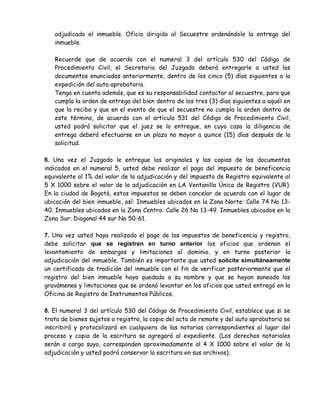 adjudicado el inmueble. Oficio dirigido al Secuestre ordenándole la entrega del
inmueble.
Recuerde que de acuerdo con el numeral 3 del artículo 530 del Código de
Procedimiento Civil, el Secretario del Juzgado deberá entregarle a usted los
documentos enunciados anteriormente, dentro de los cinco (5) días siguientes a la
expedición del auto aprobatorio.
Tenga en cuenta además, que es su responsabilidad contactar al secuestre, para que
cumpla la orden de entrega del bien dentro de los tres (3) días siguientes a aquél en
que la reciba y que en el evento de que el secuestre no cumpla la orden dentro de
este término, de acuerdo con el artículo 531 del Código de Procedimiento Civil,
usted podrá solicitar que el juez se lo entregue, en cuyo caso la diligencia de
entrega deberá efectuarse en un plazo no mayor a quince (15) días después de la
solicitud.
6. Una vez el Juzgado le entregue los originales y las copias de los documentos
indicados en el numeral 5, usted debe realizar el pago del impuesto de beneficencia
equivalente al 1% del valor de la adjudicación y del impuesto de Registro equivalente al
5 X 1000 sobre el valor de la adjudicación en LA Ventanilla Única de Registro (VUR).
En la ciudad de Bogotá, estos impuestos se deben cancelar de acuerdo con el lugar de
ubicación del bien inmueble, así: Inmuebles ubicados en la Zona Norte: Calle 74 No 13-
40. Inmuebles ubicados en la Zona Centro: Calle 26 No 13-49. Inmuebles ubicados en la
Zona Sur: Diagonal 44 sur No 50-61.
7. Una vez usted haya realizado el pago de los impuestos de beneficencia y registro,
debe solicitar que se registren en turno anterior los oficios que ordenan el
levantamiento de embargos y limitaciones al dominio, y en turno posterior la
adjudicación del inmueble. También es importante que usted solicite simultáneamente
un certificado de tradición del inmueble con el fin de verificar posteriormente que el
registro del bien inmueble haya quedado a su nombre y que se hayan saneado los
gravámenes y limitaciones que se ordenó levantar en los oficios que usted entregó en la
Oficina de Registro de Instrumentos Públicos.
8. El numeral 3 del artículo 530 del Código de Procedimiento Civil, establece que si se
trata de bienes sujetos a registro, la copia del acta de remate y del auto aprobatorio se
inscribirá y protocolizará en cualquiera de las notarias correspondientes al lugar del
proceso y copia de la escritura se agregará al expediente. (Los derechos notariales
serán a cargo suyo, corresponden aproximadamente al 4 X 1000 sobre el valor de la
adjudicación y usted podrá conservar la escritura en sus archivos).
 