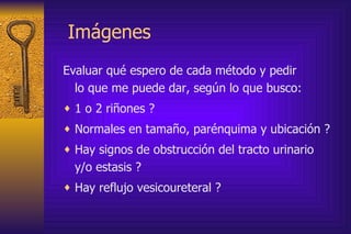 Imágenes  Evaluar qué espero de cada método y pedir  lo que me puede dar, según lo que busco:  1 o 2 riñones ? Normales en tamaño, parénquima y ubicación ? Hay signos de obstrucción del tracto urinario  y/o estasis ? Hay reflujo vesicoureteral ? 