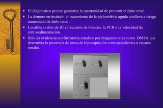El diagnostico precoz garantiza la oportunidad de prevenir el daño renal. La demora en instituir  el tratamiento de la pielonefritis aguda conlleva a riesgo aumentado de daño renal . Localiza el sitio de IU el recuento de blancos, la PCR o la velocidad de eritrosedimentación. Sólo da evidencia confirmatoria estudios por imágenes tales como  DMSA que determina la presencia de áreas de hipocaptación correspondientes a escaras renales. 