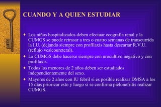 CUANDO Y A QUIEN ESTUDIAR Los niños hospitalizados deben efectuar ecografía renal y la CUMGS se puede retrasar a tres o cuatro semanas de transcurrida la I.U. (dejando siempre con profilaxis hasta descartar R.V.U. (reflujo vesicoureteral). La CUMGS debe hacerse siempre con urocultivo negativo y con profilaxis. Todos los menores de 2 años deben ser estudiados independientemente del sexo. Mayores de 2 años con IU febril si es posible realizar DMSA a los 15 días priorizar esto y luego si se confirma pielonefritis realizar CUMGS. 