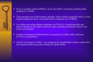 Si no es posible realizar DMSA y la IU fue febril o recurrente también debe realizarse CUMGS- Todo paciente con cistitis primer episodio, debe realizar ecografía renal y si ésta muestra dilatación de la vía urinaria debe completar con CUMGS. Los niños con reflujo deben completar con D.M.S.A. (centellografía) que detecta formación de tejido cicatrizal renal, cuantifica la función renal, a seis meses del episodio. Cuando se demuestra hidronefrosis en ausencia de reflujo debe realizarse D.T.P.A con diuréticos. Ante IU recurrente no febril , con sospecha de inestabilidad vesical, realizar RX de columna lumbosacra para estudio de espina bífida. 