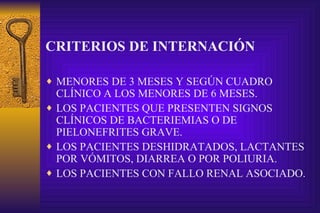 CRITERIOS DE INTERNACIÓN MENORES DE 3 MESES Y SEGÚN CUADRO CLÍNICO A LOS MENORES DE 6 MESES. LOS PACIENTES QUE PRESENTEN SIGNOS CLÍNICOS DE BACTERIEMIAS O DE PIELONEFRITES GRAVE. LOS PACIENTES DESHIDRATADOS, LACTANTES POR VÓMITOS, DIARREA O POR POLIURIA. LOS PACIENTES CON FALLO RENAL ASOCIADO. 