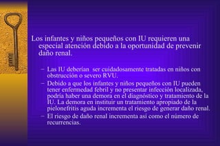 Los infantes y niños pequeños con IU requieren una especial atención debido a la oportunidad de prevenir daño renal. Las IU deberían  ser cuidadosamente tratadas en niños con obstrucción o severo RVU. Debido a que los infantes y niños pequeños con IU pueden tener enfermedad febril y no presentar infección localizada, podría haber una demora en el diagnóstico y tratamiento de la IU. La demora en instituir un tratamiento apropiado de la pielonefritis aguda incrementa el riesgo de generar daño renal. El riesgo de daño renal incrementa así como el número de recurrencias. 