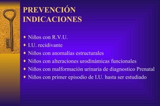 PREVENCIÓN INDICACIONES Niños con R.V.U. I.U. recidivante Niños con anomalías estructurales Niños con alteraciones urodinámicas funcionales Niños con malformación urinaria de diagnostico Prenatal Niños con primer episodio de I.U. hasta ser estudiado 