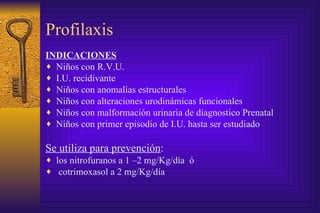 Profilaxis INDICACIONES Niños con R.V.U. I.U. recidivante Niños con anomalías estructurales Niños con alteraciones urodinámicas funcionales Niños con malformación urinaria de diagnostico Prenatal Niños con primer episodio de I.U. hasta ser estudiado Se utiliza para prevención : los nitrofuranos a 1 –2 mg/Kg/día  ó cotrimoxasol a 2 mg/Kg/día 