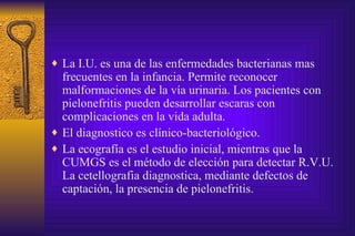 La I.U. es una de las enfermedades bacterianas mas frecuentes en la infancia. Permite reconocer malformaciones de la vía urinaria. Los pacientes con pielonefritis pueden desarrollar escaras con complicaciones en la vida adulta.  El diagnostico es clínico-bacteriológico. La ecografía es el estudio inicial, mientras que la CUMGS es el método de elección para detectar R.V.U. La cetellografia diagnostica, mediante defectos de captación, la presencia de pielonefritis. 