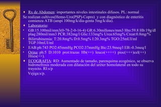 Rx de Abdomen : importantes niveles intestinales difusos. PL: normal Se realizan cultivos(Hemo-Uro(PSP)-Copro)  y con diagnóstico de enteritis comienza ATB (ampi 100mg/k/dia-genta 5mg/k/dia). Laboratorio :  GB:15.100mil/mm3(0-78-2-0-16-4) GR:6.30millones/mm3 Hto:59.8 Hb:19g/dl plaq:280mil/mm3 PCR:382mg/l Glic:133mg% Urea:65mg% Creat:0.8mg/%  Bilirrubinemia: T:20.8mg% D:0.5mg% I:20.3mg% TGO:25mUI/ml TGP:10mUI/ml  EAB:ph:743 PO2:45mmHg PCO2:37mmHg Bic:23.9meq/l EB:-0.3meq/l  Orina : ph:5  D:1010  prot:trazas  Hb(++)  leuco(++++)  pioc(+++)cel(++) Hties(++).  ECOGRAFIA : RD: Aumentado de tamaño, parenquima ecogénico, se observa hidronefrosis moderada con dilatación del uréter homolateral en todo su trayecto. RI:s/p Vejiga:s/p. 