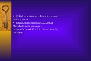 CUGM : no se visualiza reflujo vésico ureteral activo ni pasivo. EstudioDinámico Renal (DTPA-DMSA) :  Marcada alteración anatómica y  de captación para el riñon dcho.(8% de captación) RI: normal  