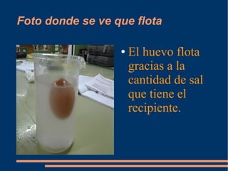 Foto donde se ve que flota
●

El huevo flota
gracias a la
cantidad de sal
que tiene el
recipiente.

 