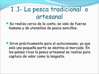 1 .1- La pesca tradicional o
artesanal
Se realiza cerca de la costa, se vale de fuerza
humana y de utensilios de pesca sencillos.
Sirve prácticamente para el autoconsumo, ya que
solo una pequeña parte se destina al mercado. En
los países ricos la pesca artesanal se realiza para
captura de valor como la langosta.
 
