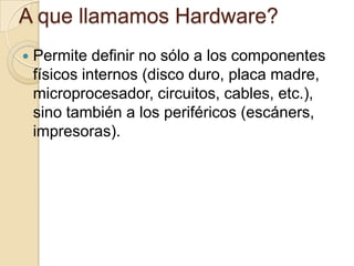 A que llamamos Hardware?
   Permite definir no sólo a los componentes
    físicos internos (disco duro, placa madre,
    microprocesador, circuitos, cables, etc.),
    sino también a los periféricos (escáners,
    impresoras).
 