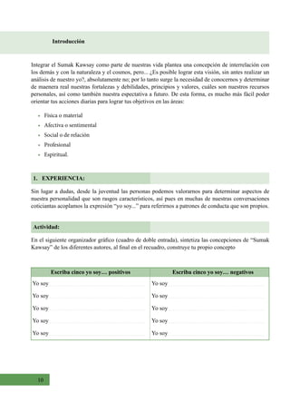 10
Introducción
1. EXPERIENCIA:
Integrar el Sumak Kawsay como parte de nuestras vida plantea una concepción de interrelación con
los demás y con la naturaleza y el cosmos, pero... ¿Es posible lograr esta visión, sin antes realizar un
análisis de nuestro yo?, absolutamente no; por lo tanto surge la necesidad de conocernos y determinar
de maenera real nuestras fortalezas y debilidades, principios y valores, cuáles son nuestros recursos
personales, así como también nuestra espectativa a futuro. De esta forma, es mucho más fácil poder
orientar tus acciones diarias para lograr tus objetivos en las áreas:
• Física o material
• Afectiva o sentimental
• Social o de relación
• Profesional
• Espiritual.
Sin lugar a dudas, desde la juventud las personas podemos valorarnos para determinar aspectos de
nuestra personalidad que son rasgos característicos, así pues en muchas de nuestras conversaciones
coticiantas acoplamos la expresión “yo soy...” para referirnos a patrones de conducta que son propios.
Actividad:
En el siguiente organizador gráfico (cuadro de doble entrada), sintetiza las concepciones de “Sumak
Kawsay” de los diferentes autores, al final en el recuadro, construye tu propio concepto
Escriba cinco yo soy… positivos Escriba cinco yo soy… negativos
Yo soy
Yo soy
Yo soy
Yo soy
Yo soy
Yo soy
Yo soy
Yo soy
Yo soy
Yo soy
 