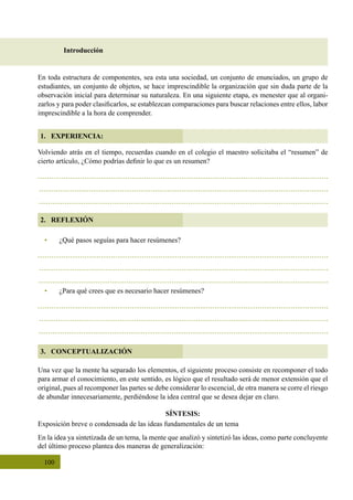 100
2. REFLEXIÓN
3. CONCEPTUALIZACIÓN
Introducción
1. EXPERIENCIA:
Volviendo atrás en el tiempo, recuerdas cuando en el colegio el maestro solicitaba el “resumen” de
cierto artículo, ¿Cómo podrías definir lo que es un resumen?
Una vez que la mente ha separado los elementos, el siguiente proceso consiste en recomponer el todo
para armar el conocimiento, en este sentido, es lógico que el resultado será de menor extensión que el
original, pues al recomponer las partes se debe considerar lo escencial, de otra manera se corre el riesgo
de abundar innecesariamente, perdiéndose la idea central que se desea dejar en claro.
SÍNTESIS:
Exposición breve o condensada de las ideas fundamentales de un tema
En la idea ya sintetizada de un tema, la mente que analizó y sintetizó las ideas, como parte concluyente
del último proceso plantea dos maneras de generalización:
En toda estructura de componentes, sea esta una sociedad, un conjunto de enunciados, un grupo de
estudiantes, un conjunto de objetos, se hace imprescindible la organización que sin duda parte de la
observación inicial para determinar su naturaleza. En una siguiente etapa, es menester que al organi-
zarlos y para poder clasificarlos, se establezcan comparaciones para buscar relaciones entre ellos, labor
imprescindible a la hora de comprender.
•	 ¿Qué pasos seguías para hacer resúmenes?
•	 ¿Para qué crees que es necesario hacer resúmenes?
 