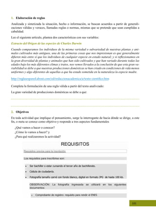101
2. Objetivos
En toda actividad que implique el pensamiento, surge la interrogante de hacia dónde se dirige, a este
fin, o meta se conoce como objetivo y responde a tres aspectos fundamentales
¿Qué vamos a hacer o conocer?
¿Cómo lo vamos a hacer? y
¿Para qué realizaremos la actividad?
1. Elaboración de reglas
Analizada y sintetizada la situación, hecho o información, se buscan acuerdos a partir de generali-
zaciones válidas y veraces, llamadas reglas o normas, mismas que se pretende que sean cumplidas a
cabalidad.
Lee el siguiente artículo, plantea dos características con sus variables:
Extracto del Origen de las especies de Charles Darwin
Cuando comparamos los individuos de la misma variedad o subvariedad de nuestras plantas y ani-
males cultivados más antiguos, una de las primeras cosas que nos impresionan es que generalmente
difieren más entre sí que los individuos de cualquier especie en estado natural; y si reflexionamos en
la gran diversidad de plantas y animales que han sido cultivados y que han variado durante todas las
edades bajo los más diferentes climas y tratos, nos vemos llevados a la conclusión de que esta gran va-
riabilidad se debe a que nuestras producciones domésticas se han criado en condiciones de vida menos
uniformes y algo diferentes de aquellas a que ha estado sometida en la naturaleza la especie madre.
http://reglasespanol.about.com/od/redaccionacademica/a/texto-cientifico.htm
Completa la formulación de una regla válida a partir del texto analivzado:
La gran variedad de producciones domésticas se debe a que:
 