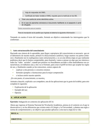 102
Tomando en cuenta el texto del recuadro, formula un objetivo contestando los interrogantes que lo
conforman:
3. Auto estructuración del conocimiento
Haciendo una síntesis de lo aprendido, para llegar a apropiarse del conocimiento es necesario  que en
el laboratorio de nuestra mente, primero lo diseccionemos (análisis), luego unamos sus partes (sínte-
sis) y finalmente nos lo expliquemos (auto estructuración), y es en esta última etapa en que realmente
podremos decir que lo hemos comprendido, para ilustrarlo, vamos a pensar en algo que nos interesa a
todos las “redes   sociales”, cuando por primera vez buscábamos acceder a ellas analizábamos sus ca-
racterísticas, revisábamos una y otra vez el formato, para crear el perfil tuvimos que aceptar las reglas
de uso, y finalmente cuando ya las conocemos, somos capaces de
•	 explicar a otra persona o a nosotros mismos
•	 formular ejemplos e ilustraciones para la mejor comprensión
•	 e incluso emitir nuestra opinión.
¡En este punto, el conocimiento, es nuestro¡
Anímate a hacerlo, explícale a un compañero, una de las aplicaciones que te guste de la tablet, para esto
completa lo siguiente:
• Explicación de la aplicación
•   Ejemplo del uso
•   Opinión
Ejercicio: Indagación en contextos de aplicación (ICA)
Ahora que ingresas al Sistema Nacional de Nivelación Académica, piensa en el contexto en el que te
desenvuelves y en las diferencias que existen entre el Colegio y la Universidad, y plantea una regla o
norma de comportamiento y un objetivo que puedan aplicarse a esta nueva etapa de tu vida:
4. APLICACIÓN
REGLA:
OBJETIVO:
 