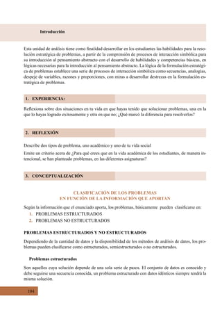 104
2. REFLEXIÓN
3. CONCEPTUALIZACIÓN
Introducción
1. EXPERIENCIA:
Reflexiona sobre dos situaciones en tu vida en que hayas tenido que solucionar problemas, una en la
que lo hayas logrado exitosamente y otra en que no; ¿Qué marcó la diferencia para resolverlos?
Esta unidad de análisis tiene como finalidad desarrollar en los estudiantes las habilidades para la reso-
lución estratégica de problemas, a partir de la comprensión de procesos de interacción simbólica para
su introducción al pensamiento abstracto con el desarrollo de habilidades y competencias básicas, en
lógicas necesarias para la introducción al pensamiento abstracto. La lógica de la formulación estratégi-
ca de problemas establece una serie de procesos de interacción simbólica como secuencias, analogías,
despeje de variables, razones y proporciones, con miras a desarrollar destrezas en la formulación es-
tratégica de problemas.
Describe dos tipos de problema, uno académico y uno de tu vida social
Emite un criterio acera de ¿Para qué crees que en la vida académica de los estudiantes, de manera in-
tencional, se han planteado problemas, en las diferentes asignaturas?
CLASIFICACIÓN DE LOS PROBLEMAS
EN FUNCIÓN DE LA INFORMACIÓN QUE APORTAN
Según la información que el enunciado aporta, los problemas, básicamente  pueden  clasificarse en:
1. PROBLEMAS ESTRUCTURADOS
2. PROBLEMAS NO ESTRUCTURADOS
PROBLEMAS ESTRUCTURADOS Y NO ESTRUCTURADOS
Dependiendo de la cantidad de datos y la disponibilidad de los métodos de análisis de datos, los pro-
blemas pueden clasificarse como estructurados, semiestructurados o no estructurados.
Problemas estructurados
Son aquellos cuya solución depende de una sola serie de pasos. El conjunto de datos es conocido y
debe seguirse una secuencia conocida, un problema estructurado con datos idénticos siempre tendrá la
misma solución.
 