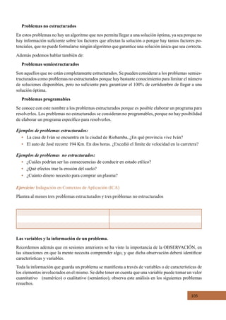 105
Las variables y la información de un problema.
Recordemos además que en sesiones anteriores se ha visto la importancia de la OBSERVACIÓN, en
las situaciones en que la mente necesita comprender algo, y que dicha observación deberá identificar
características y variables.
Toda la información que guarda un problema se manifiesta a través de variables o de características de
los elementos involucrados en el mismo. Se debe tener en cuenta que una variable puede tomar un valor
cuantitativo   (numérico) o cualitativo (semántico), observa este análisis en los siguientes problemas
resueltos.
Problemas no estructurados
En estos problemas no hay un algoritmo que nos permita llegar a una solución óptima, ya sea porque no
hay información suficiente sobre los factores que afectan la solución o porque hay tantos factores po-
tenciales, que no puede formularse ningún algoritmo que garantice una solución única que sea correcta.
Además podemos hablar también de:
Problemas semiestructurados
Son aquellos que no están completamente estructurados. Se pueden considerar a los problemas semies-
tructurados como problemas no estructurados porque hay bastante conocimiento para limitar el número
de soluciones disponibles, pero no suficiente para garantizar el 100% de certidumbre de llegar a una
solución óptima.
Problemas programables
Se conoce con este nombre a los problemas estructurados porque es posible elaborar un programa para
resolverlos. Los problemas no estructurados se consideran no programables, porque no hay posibilidad
de elaborar un programa específico para resolverlos.
Ejemplos de problemas estructurados:
•   La casa de Iván se encuentra en la ciudad de Riobamba, ¿En qué provincia vive Iván?
•   El auto de José recorre 194 Km. En dos horas. ¿Excedió el límite de velocidad en la carretera?
Ejemplos de problemas no estructurados:
• ¿Cuáles podrían ser las consecuencias de conducir en estado etílico?
•   ¿Qué efectos trae la erosión del suelo?
•   ¿Cuánto dinero necesito para comprar un plasma?
Ejercicio: Indagación en Contextos de Aplicación (ICA)
Plantea al menos tres problemas estructurados y tres problemas no estructurados
 