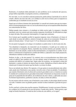 109
Realmente, el estudiante había planteado un serio problema con la resolución del ejercicio,
porque había respondido a la pregunta correcta y completamente.
Por otro lado, si se le concedía la máxima puntuación, podría alterar el promedio de su año de
estudio, obtener una nota más alta y así certificar su alto nivel en física; pero la respuesta no
confirmaba que el estudiante tuviera ese nivel.
Sugerí que se le diera al alumno otra oportunidad. Le concedí seis minutos para que me respon-
diera la misma pregunta pero esta vez con la advertencia de que en la respuesta debía demostrar
sus conocimientos de física.
Habían pasado cinco minutos y el estudiante no había escrito nada. Le pregunte si deseaba
marcharse, pero me contesto que tenía muchas respuestas al problema. Su dificultad era elegir
la mejor de todas. Me excuse por interrumpirle y le rogué que continuara.
En el minuto que le quedaba escribió la siguiente respuesta: tomo el barómetro y lo lanzo al
suelo desde la azotea del edificio, calculo el tiempo de caída con un cronometro. Después se
aplica la formula altura = 0,5 por A por t^2. Y así obtenemos la altura del edificio.
En este punto le pregunte a mi colega si el estudiante se podía retirar. Le dio la nota más alta.
Tras abandonar el despacho, me reencontré con el estudiante y le pedí que me contara sus
otras respuestas a la pregunta. Bueno, respondió, hay muchas maneras, por ejemplo, tomas el
barómetro en un día soleado y mides la altura del barómetro y la longitud de su sombra. Si me-
dimos a continuación la longitud de la sombra del Edificio y aplicamos una simple proporción,
obtendremos también la altura del edificio.
Perfecto, le dije, ¿y de otra manera?. Si, contestó, éste es un procedimiento muy básico para
medir un edificio, pero también sirve. En este método, tomas el barómetro y te sitúas en las
escaleras del edificio en la planta baja. Según subes las escaleras, vas marcando la altura del
barómetro y cuentas el número de marcas hasta la azotea. Multiplicas al final la altura del ba-
rómetro por el número de marcas que has hecho y ya tienes la altura.
Este es un método muy directo. Por supuesto, si lo que quiere es un procedimiento más sofisti-
cado, puede atar el barómetro a una cuerda y moverlo como si fuera un péndulo. Si calculamos
que cuando el barómetro está a la altura de la azotea la gravedad es cero y si tenemos en cuenta
la medida de la aceleración de la gravedad al descender el barómetro en trayectoria circular al
pasar por la perpendicular del edificio, de la diferencia de estos valores, y aplicando una senci-
lla fórmula trigonométrica, podríamos calcular, sin duda, la altura del edificio.
En este mismo estilo de sistema, atas el barómetro a una cuerda y lo descuelgas desde la azotea
a la calle. Usándolo como un péndulo puedes calcular la altura midiendo su período de prece-
sión.
En fin, concluyó, existen otras muchas maneras. Probablemente, la mejor sea tomar el baróme-
tro y golpear con el la puerta de la casa del portero. Cuando abra, decirle: “Señor portero, aquí
tengo un bonito barómetro. Si usted me dice la altura de este edificio, se lo regalo”.
 