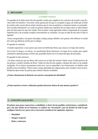 11
LAS DOS VASIJAS
Un aguador de la India tenía sólo dos grandes vasijas que colgaba en los extremos de un palo y que lle-
vaba sobre los hombros. Una tenía varias grietas por las que se escapaba el agua, de modo que al final
de camino sólo conservaba la mitad, mientras que la otra era perfecta y mantenía intacto su contenido.
Esto sucedía diariamente. La vasija sin grietas estaba muy orgullosa de sus logros pues se sabía idónea
para los fines para los que fue creada. Pero la pobre vasija agrietada estaba avergonzada de su propia
imperfección y de no poder cumplir correctamente su cometido. Así que al cabo de dos años le dijo al
aguador:
-Estoy avergonzada y me quiero disculpar contigo porque debido a mis grietas sólo obtienes la mitad
del valor que deberías recibir por tu trabajo.
El aguador le contestó:
-Cuando regresemos a casa quiero que notes las bellísimas flores que crecen a lo largo del camino.
Así lo hizo la tinaja y, en efecto, vio muchísimas flores hermosas a lo largo de la vereda; pero siguió
sintiéndose apenada porque al final sólo guardaba dentro de sí la mitad del agua del principio.
El aguador le dijo entonces:
-¿Te diste cuenta de que las flores sólo crecen en tu lado del camino? Quise sacar el lado positivo de
tus grietas y sembré semillas de flores. Todos los días las has regado y durante dos años yo he podido
recogerlas. Si no fueras exactamente como eres, con tu capacidad y tus limitaciones, no hubiera sido
posible crear esa belleza. Todos somos vasijas agrietadas por alguna parte, pero siempre existe la posi-
bilidad de aprovechar las grietas para obtener buenos resultados.
¿Cómo relacionarías la historia con nuestra concepción de identidad?
¿Cómo nuestros errores o falencias pueden hacernos únicos de una manera positiva?
El primer paso para conocernos a cabalidad, es decir sin las posibles restricciones y autodiscul-
pas a las que tiende sel ser humano, es realizar un “inventario”, por así decirlo de todo lo que
configura nuestro ser; para esto es necesario considerar los siguientes aspectos:
• Identidad
• Imagen corporal
• Roles y máscaras
2. REFLEXIÓN
3. CONCEPTUALIZACIÓN
 