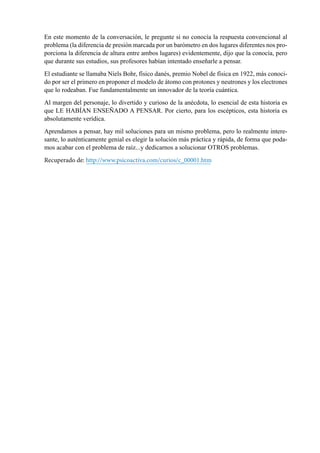 110
En este momento de la conversación, le pregunte si no conocía la respuesta convencional al
problema (la diferencia de presión marcada por un barómetro en dos lugares diferentes nos pro-
porciona la diferencia de altura entre ambos lugares) evidentemente, dijo que la conocía, pero
que durante sus estudios, sus profesores habían intentado enseñarle a pensar.
El estudiante se llamaba Niels Bohr, físico danés, premio Nobel de física en 1922, más conoci-
do por ser el primero en proponer el modelo de átomo con protones y neutrones y los electrones
que lo rodeaban. Fue fundamentalmente un innovador de la teoría cuántica.
Al margen del personaje, lo divertido y curioso de la anécdota, lo esencial de esta historia es
que LE HABÍAN ENSEÑADO A PENSAR. Por cierto, para los escépticos, esta historia es
absolutamente verídica.
Aprendamos a pensar, hay mil soluciones para un mismo problema, pero lo realmente intere-
sante, lo auténticamente genial es elegir la solución más práctica y rápida, de forma que poda-
mos acabar con el problema de raíz...y dedicarnos a solucionar OTROS problemas.
Recuperado de: http://www.psicoactiva.com/curios/c_00001.htm
 