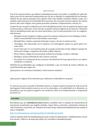 12
IDENTIDAD
Uno de los aspectos básicos que definen la identidad personal es el nombre y el apellido de cada indi-
viduo, pues son los elementos fundamentales por los que se identifica la singularidad del ser humano.
Además de este aspecto principal, otros aspectos tales como detalles corporales (dientes, orejas, etc.)
también conforman parte de la identidad de las personas. Por otra parte, tenemos aspectos de carácter
interior, tales como religión, etnia, gustos personales, profesión, comportamiento, carácter, etc...
A partir de este concepto, la reflexión acerca de la identidad personal, como el conjunto de aspectos que
nos hacen únicos, cobra peso. Es por esto que se pueden enumerar algunos de los aspectos o elementos
sobre la identidad personal, que nos hacen particulares y por lo tanto propositivos con un conglome-
rado humano:
• Identidad sexual o de género. Implica asumir las cuestiones inherentes al sexo biológico, la femi-
nidad, la masculinidad, el rol como hombre, como mujer.
• Identidad física. Implica aceptación del propio cuerpo, y de este en relación al otro.
• Psicológica. Está relacionado con la respuesta a las interrogantes ¿quién soy, quien quiero ser,
como serlo?
• Social. Tiene que ver con el sentirse parte de un grupo social (clase social), religioso o grupos de
interacción (amigos, compañeros de estudio, trabajo, deporte).
• Moral. Valores, códigos de ética personal, también los prototipos sociales y culturales.
• Ideológica. Incluye la filosofía de vida, nuestras creencias.
• Vocacional. Es la realización de una vocación o develamiento de lo que quiero hacer y ser respeto
a profesión y ocupación.
Definidas las peculiaridades que configuran la identidad, y que son fuente de nuestra reflexión, los
cuestionamientos que surgen son:
¿Qué pasaría si no tuviéramos identidad, y todos fuéramos similares?
¿Qué pasaría si alguno de los elementos que conforman mi identidad no me gusta?
Es entonces que, para no perder la identidad cultural, se requiere analizar el porqué de cada una de las
interrogantes, determinando razones ya sea en los estereotipos, en la publicidad, en la alienación, en
los prejuicos; que son aspectos negativos con incidencias claras en el comportamiento y comprensión
de nuestro yo.
Actividad:
Recordemos que, por identidad personal podemos considerar todo el conjunto de características de
una persona en particular, que engloba actitudes, rasgos físicos, emociones, sentimientos, historia de
vida, formación y trayectoria, etc. Partamos de la base de que cada persona habitante de este mundo es
única e irrepetible...
http://www.buenastareas.com/materias/ficha-de-identidad-personal/0
Llena la siguiente ficha de identidad personal, para evaluar las dimensiones y subdimensiones, de ma-
nera sincera y reflexiva, de modo que refleje con veracidad tu identidad personal:
 