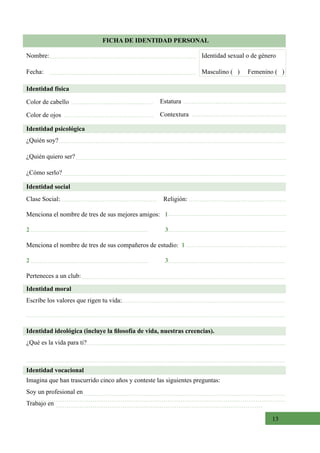 13
FICHA DE IDENTIDAD PERSONAL
Identidad física
Color de cabello
Color de ojos
Estatura
Contextura
Identidad psicológica
¿Quién soy?  
¿Quién quiero ser?
¿Cómo serlo?  
Identidad moral
Escribe los valores que rigen tu vida:
Identidad social
Clase Social:                                                                Religión:
Menciona el nombre de tres de sus mejores amigos:   1
2 3
Menciona el nombre de tres de sus compañeros de estudio: 1
2 3
Perteneces a un club:   
Nombre:
Fecha:
Identidad sexual o de género
Masculino (   )     Femenino (   )
Identidad ideológica (incluye la filosofía de vida, nuestras creencias).
¿Qué es la vida para ti?
Identidad vocacional
Imagina que han trascurrido cinco años y conteste las siguientes preguntas:
Soy un profesional en
Trabajo en
 