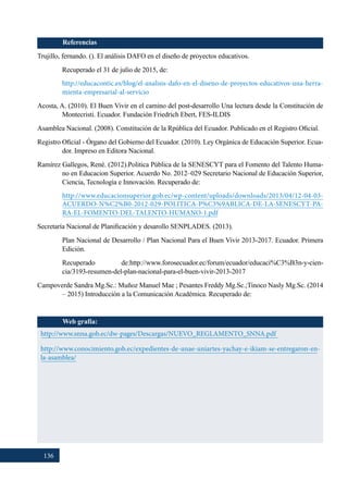 136
Referencias
Trujillo, fernando. (). El análisis DAFO en el diseño de proyectos educativos.
Recuperado el 31 de julio de 2015, de:
http://educacontic.es/blog/el-analisis-dafo-en-el-diseno-de-proyectos-educativos-una-herra-
mienta-empresarial-al-servicio
Acosta, A. (2010). El Buen Vivir en el camino del post-desarrollo Una lectura desde la Constitución de
Montecristi. Ecuador. Fundación Friedrich Ebert, FES-ILDIS
Asamblea Nacional. (2008). Constitución de la Rpública del Ecuador. Publicado en el Registro Oficial.
Registro Oficial - Órgano del Gobierno del Ecuador. (2010). Ley Orgánica de Educación Superior. Ecua-
dor. Impreso en Editora Nacional.
Ramírez Gallegos, René. (2012).Politica Pública de la SENESCYT para el Fomento del Talento Huma-
no en Educacion Superior. Acuerdo No. 2012–029 Secretario Nacional de Educación Superior,
Ciencia, Tecnología e Innovación. Recuperado de:
http://www.educacionsuperior.gob.ec/wp-content/uploads/downloads/2013/04/12-04-03-
ACUERDO-N%C2%B0-2012-029-POLITICA-P%C3%9ABLICA-DE-LA-SENESCYT-PA-
RA-EL-FOMENTO-DEL-TALENTO-HUMANO-1.pdf
Secretaría Nacional de Planificación y desarollo SENPLADES. (2013).
Plan Nacional de Desarrollo / Plan Nacional Para el Buen Vivir 2013-2017. Ecuador. Primera
Edición.
Recuperado de:http://www.forosecuador.ec/forum/ecuador/educaci%C3%B3n-y-cien-
cia/3193-resumen-del-plan-nacional-para-el-buen-vivir-2013-2017
Campoverde Sandra Mg.Sc.: Muñoz Manuel Mae ; Pesantes Freddy Mg.Sc.;Tinoco Nasly Mg.Sc. (2014
– 2015) Introducción a la Comunicación Académica. Recuperado de:
Web grafía:
http://www.snna.gob.ec/dw-pages/Descargas/NUEVO_REGLAMENTO_SNNA.pdf
http://www.conocimiento.gob.ec/expedientes-de-unae-uniartes-yachay-e-ikiam-se-entregaron-en-
la-asamblea/
 