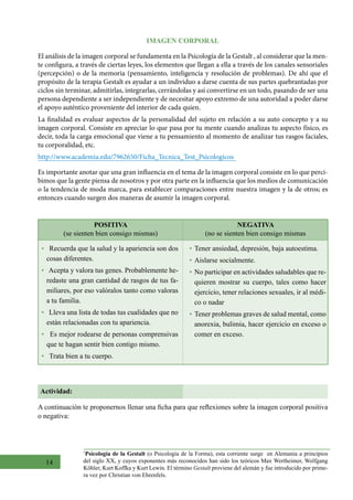 14
IMAGEN CORPORAL
El análisis de la imagen corporal se fundamenta en la Psicología de la Gestalt , al considerar que la men-
te configura, a través de ciertas leyes, los elementos que llegan a ella a través de los canales sensoriales
(percepción) o de la memoria (pensamiento, inteligencia y resolución de problemas). De ahí que el
propósito de la terapia Gestalt es ayudar a un individuo a darse cuenta de sus partes quebrantadas por
ciclos sin terminar, admitirlas, integrarlas, cerrándolas y así convertirse en un todo, pasando de ser una
persona dependiente a ser independiente y de necesitar apoyo extremo de una autoridad a poder darse
el apoyo auténtico proveniente del interior de cada quien.
La finalidad es evaluar aspectos de la personalidad del sujeto en relación a su auto concepto y a su
imagen corporal. Consiste en apreciar lo que pasa por tu mente cuando analizas tu aspecto físico, es
decir, toda la carga emocional que viene a tu pensamiento al momento de analizar tus rasgos faciales,
tu corporalidad, etc.
http://www.academia.edu/7962650/Ficha_Tecnica_Test_Psicologicos
Es importante anotar que una gran influencia en el tema de la imagen corporal consiste en lo que perci-
bimos que la gente piensa de nosotros y por otra parte en la influencia que los medios de comunicación
o la tendencia de moda marca, para establecer comparaciones entre nuestra imagen y la de otros; es
entonces cuando surgen dos maneras de asumir la imagen corporal.
POSITIVA
(se sienten bien consigo mismas)
NEGATIVA
(no se sienten bien consigo mismas
•   Recuerda que la salud y la apariencia son dos
cosas diferentes.
•   Acepta y valora tus genes. Probablemente he-
redaste una gran cantidad de rasgos de tus fa-
miliares, por eso valóralos tanto como valoras
a tu familia.
•   Lleva una lista de todas tus cualidades que no
están relacionadas con tu apariencia.
•   Es mejor rodearse de personas comprensivas
que te hagan sentir bien contigo mismo.
•   Trata bien a tu cuerpo.
•	Tener ansiedad, depresión, baja autoestima.
•	Aislarse socialmente.
•	No participar en actividades saludables que re-
quieren mostrar su cuerpo, tales como hacer
ejercicio, tener relaciones sexuales, ir al médi-
co o nadar
•	Tener problemas graves de salud mental, como
anorexia, bulimia, hacer ejercicio en exceso o
comer en exceso.
Actividad:
A continuación te proponernos llenar una ficha para que reflexiones sobre la imagen corporal positiva
o negativa:
1
Psicología de la Gestalt (o Psicología de la Forma), esta corriente surge  en Alemania a principios
del siglo XX, y cuyos exponentes más reconocidos han sido los teóricos Max Wertheimer, Wolfgang
Köhler, Kurt Koffka y Kurt Lewin. El término Gestalt proviene del alemán y fue introducido por prime-
ra vez por Christian von Ehrenfels.  
 