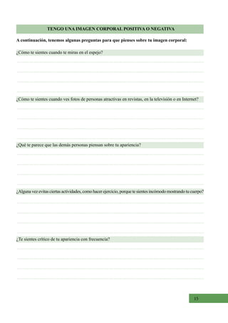 15
TENGO UNA IMAGEN CORPORAL POSITIVA O NEGATIVA
¿Cómo te sientes cuando te miras en el espejo?
¿Cómo te sientes cuando ves fotos de personas atractivas en revistas, en la televisión o en Internet?
¿Alguna vez evitas ciertas actividades, como hacer ejercicio, porque te sientes incómodo mostrando tu cuerpo?
¿Qué te parece que las demás personas piensan sobre tu apariencia?
¿Te sientes crítico de tu apariencia con frecuencia?
A continuación, tenemos algunas preguntas para que pienses sobre tu imagen corporal:
 