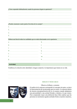 16
¿Cómo respondes habitualmente cuando las personas elogian tu apariencia?
Elabora una lista de todas tus cualidades que no están relacionadas con tu apariencia.
¿Puedes enumerar cuatro partes favoritas de tu cuerpo?
1
a
e
c
g
b
f
d k
i
m
n
l
j
h
3
2
4
Actividad:
Establezca la relación entre identidad e imagen corporal y la importancia que tienen en su vida.
ROLES Y MÁSCARAS
Observa el dibujo y comenta:
El gráfico de la máscara corresponde al concepto de teatro, es decir
la representación de un personaje que no somos. La máscara dentro
de nuestra conceptualización del yo, la usamos cuando adoptamos
una personalidad o una actitud forzada y distinta a lo que somos.
Para comprender mejor esta definición hace falta explicar que las
personas no mostramos iguales actitudes frente a nuestros maestros,
 