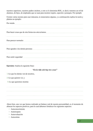 17
Para hacer cosas que de otra forma nos atreveríamos
Para parecer normales
Para agradar a las demás personas
Para sentir seguridad
Ejercicio: Analiza la siguiente frase:
“En la vida solo hay tres cosas”             
1) Lo que los demás ven de nosotros,
2) Lo que quieren ver, y                                           
3) Lo que queremos mostrar.
nuestros superiores, nuestros padres etcétera, a esto se le denomina ROL, es decir, tenemos un rol de
alumnos, de hijos, de empleados que se usan para mostrar respeto, sujeción o jerarquía. Por ejemplo
Existen varias razones para usar máscaras, te enunciamos algunas, y a continuación explica la razón y
plantea un ejemplo:
Por miedo.
Ahora bien, una vez que hemos realizado un balance real de nuestra personalidad, es el momento de
afianzar los aspectos positivos, para lo cual debemos fortalecer los siguientes aspectos:
•   Autoconocimiento
•   Autorrespeto
•   Autoevaluación
•   Autoestima
 