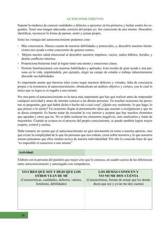 18
AUTOCONOCIMIENTO
Supone la madurez de conocer cualidades y defectos y apoyarse en los primeros y luchar contra los se-
gundos. Tener una imagen adecuada, correcta del propio yo. Ser consciente de uno mismo. Descubrir,
identificar, reconocer la forma de pensar, sentir y actuar propio.
Entre las ventajas del autoconocimiento podemos citar:
•   Más consciencia. Darnos cuenta de nuestras debilidades y potenciales, y, descubrir nuestras limita-
ciones nos ayuda a estar conscientes de quienes somos.
•   Mejora nuestra salud emocional al descubrir nuestros impulsos, vacíos, malos hábitos, heridas, y
demás conflictos internos.
•   Proporciona bienestar total al lograr tener una mente y emociones claras.
•   Permite familiarizarnos con nuestras habilidades y aptitudes. Esto resulta de gran ayuda a una per-
sona en la vida, impidiéndole, por ejemplo, elegir un campo de estudio o trabajo inherentemente
discorde sus habilidades.  
Es importante anotar que barreras tales como negar nuestros defectos y virtudes, falta de conciencia
propia o la resistencia al autoconocimiento, obstaculizan un análisis objetivo y certero, con lo cual lo
único que se logra es el engaño a uno mismo
Por otra parte el autoconocimiento es la tarea más importante que hay que realizar antes de emprender
cualquier actividad y antes de intentar conocer a las demás personas. En muchas ocasiones las perso-
nas se preguntan ¿por qué habré dicho o hecho tal o cual cosa? ¿Quién soy realmente: lo que hago, lo
que pienso o lo siento? En ocasiones llegan al pensamiento ideas que asustan o avergüenzan y que no
se desea compartir. Es bueno tratar de escuchar la voz interior y aceptar que hay muchos elementos
que agradan y otros que no. No se debe rechazar los elementos negativos, sino analizarlos y tratar de
mejorarlos. Cuando se avanza en el proceso del propio conocimiento, se puede también lograr mayor
respeto, control y estima.
Debe tomarse en cuenta que el autoconocimiento no gira únicamente en torno a nuestra opinión, sino
que existe la complejidad de lo que las personas que nos rodean, creen sobre nosotros y lo que nosotros
mismo pensamos que ellos sienten acerca de nuestra individualidad. Por ello la conocida frase de que
“es imposible el conocerse a uno mismo”
Actividad:
Elabore con la persona del paralelo que mejor cree que le conozca, un cuadro acerca de las diferencias
entre autoconocimiento y autoengaño con compañeros.
YO CREO QUE SOY Y DEJO QUE LOS
OTROS VEAN DE MÍ
(Características, cualidades, defectos, valores,
fortalezas, debilidades)
LOS DEMÁS CONOCEN Y
YO NO ME DOY CUENTA
(Características, formas de actuar que los demás
dicen que soy y yo no me doy cuenta)
 