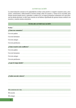 20
AUTOEVALUACIÓN
La autoevaluación consiste en la capacidad de evaluar como positivo o negativo nuestros actos, emo-
ciones, sentimientos, reflexionando al mismo tiempo sobre las normas y valores de la sociedad, para
formar nuestro propio juicio y aprender a confiar en él, en lugar de basarnos solamente en lo que pien-
san las demás personas, es decir que consiste en un balance equilibrado de quienes tienen contacto con
nosotros y nuestra misma conciencia.
FICHA DE AUTOEVALUACIÓN
¿Cómo me comunico?
Con mis padres
Con mis hermanos
Con mis amigos
Con mis profesores
¿Cómo resuelvo mis conflictos?
Con mis padres
Con mis hernamos
Con mis amigos
Con mis profesores
¿A que le tengo miedo?
¿Cuáles son mis valores?
Mis contextos de vida
Mi escuela  
Mi colegio
Fecha:
 